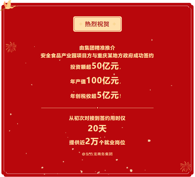熱烈祝賀 由集團精準推介  安全食品產(chǎn)業(yè)園項目方與重慶某地方政府成功簽約  投資額超50億元，  年產(chǎn)值100億元，  年創(chuàng)稅收超5億元！     從初次對接到簽約用時僅 20天  提供近2萬個就業(yè)崗位  @東方龍商務集團